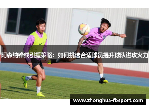 阿森纳锋线引援策略:如何挑选合适球员提升球队进攻火力 阿森纳锋线引援策略:如何挑选合适球员提升球队进攻火力
