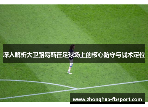 深入解析大卫路易斯在足球场上的核心防守与战术定位