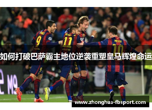 如何打破巴萨霸主地位逆袭重塑皇马辉煌命运