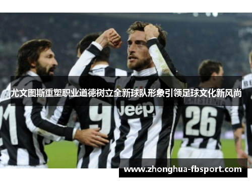 尤文图斯重塑职业道德树立全新球队形象引领足球文化新风尚