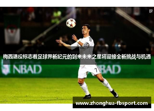 梅西退役标志着足球界新纪元的到来未来之星将迎接全新挑战与机遇