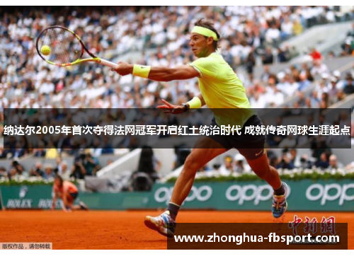 纳达尔2005年首次夺得法网冠军开启红土统治时代 成就传奇网球生涯起点