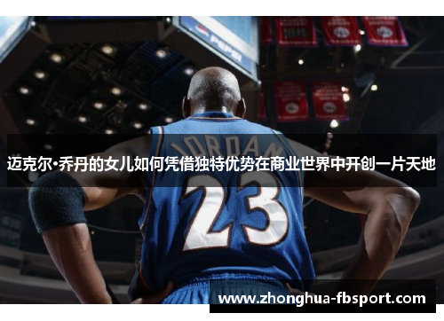 迈克尔·乔丹的女儿如何凭借独特优势在商业世界中开创一片天地